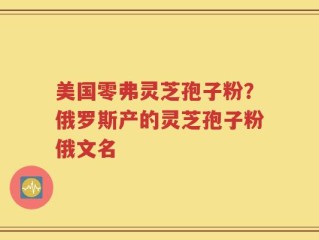 美国零弗灵芝孢子粉？俄罗斯产的灵芝孢子粉俄文名