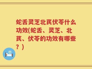 蛇舌灵芝北芪伏苓什么功效(蛇舌、灵芝、北芪、伏苓的功效有哪些？)
