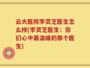 云大医院李灵芝医生怎么样(李灵芝医生：你们心中最温暖的那个医生)