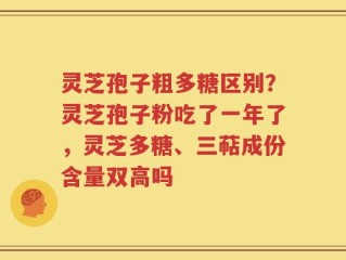灵芝孢子粗多糖区别？灵芝孢子粉吃了一年了，灵芝多糖、三萜成份含量双高吗