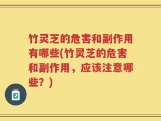 竹灵芝的危害和副作用有哪些(竹灵芝的危害和副作用，应该注意哪些？)