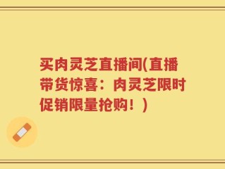 买肉灵芝直播间(直播带货惊喜：肉灵芝限时促销限量抢购！)