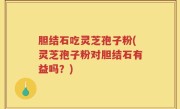 胆结石吃灵芝孢子粉(灵芝孢子粉对胆结石有益吗？)