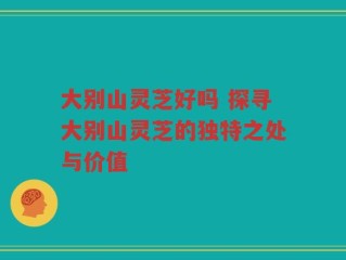 大别山灵芝好吗 探寻大别山灵芝的独特之处与价值
