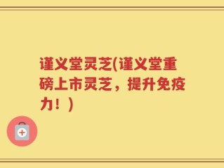 谨义堂灵芝(谨义堂重磅上市灵芝，提升免疫力！)