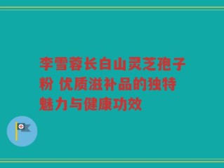 李雪蓉长白山灵芝孢子粉 优质滋补品的独特魅力与健康功效