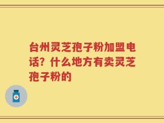 台州灵芝孢子粉加盟电话？什么地方有卖灵芝孢子粉的