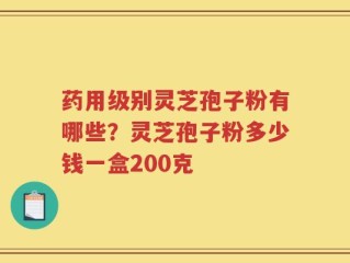 药用级别灵芝孢子粉有哪些？灵芝孢子粉多少钱一盒200克