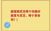 鹿茸跟灵芝哪个效果好鹿茸与灵芝，哪个更有效？)