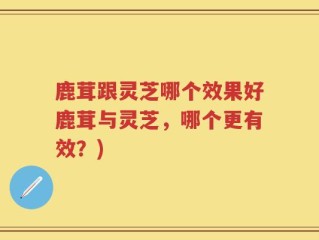 鹿茸跟灵芝哪个效果好鹿茸与灵芝，哪个更有效？)