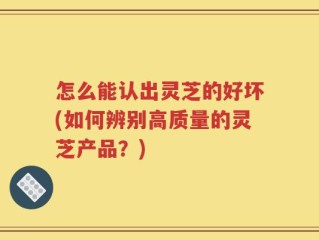 怎么能认出灵芝的好坏(如何辨别高质量的灵芝产品？)