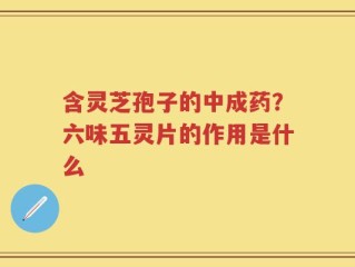 含灵芝孢子的中成药？六味五灵片的作用是什么