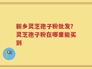 新乡灵芝孢子粉批发？灵芝孢子粉在哪里能买到