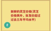 新鲜的灵芝价格(灵芝价格飙升，批发价超过过去三年平均水平)