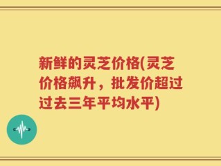 新鲜的灵芝价格(灵芝价格飙升，批发价超过过去三年平均水平)