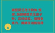 破壁灵芝孢子粉体 恒健_恒健破壁灵芝孢子粉：高效吸收，增强免疫力，健康生活新选择