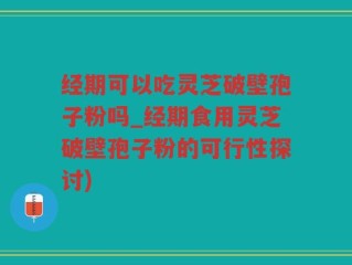 经期可以吃灵芝破壁孢子粉吗_经期食用灵芝破壁孢子粉的可行性探讨)