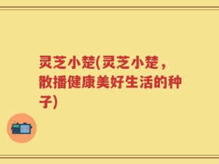灵芝小楚(灵芝小楚，散播健康美好生活的种子)