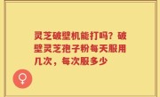 灵芝破壁机能打吗？破壁灵芝孢子粉每天服用几次，每次服多少