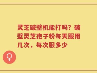 灵芝破壁机能打吗？破壁灵芝孢子粉每天服用几次，每次服多少