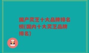 国产灵芝十大品牌排名榜(国内十大灵芝品牌排名)