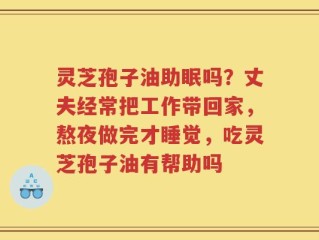 灵芝孢子油助眠吗？丈夫经常把工作带回家，熬夜做完才睡觉，吃灵芝孢子油有帮助吗