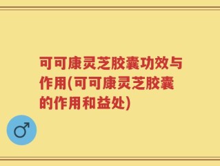 可可康灵芝胶囊功效与作用(可可康灵芝胶囊的作用和益处)