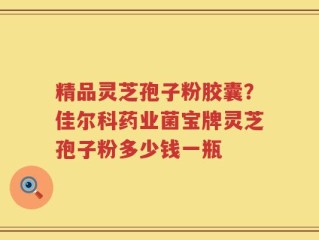 精品灵芝孢子粉胶囊？佳尔科药业菌宝牌灵芝孢子粉多少钱一瓶
