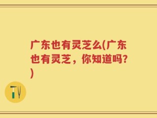 广东也有灵芝么(广东也有灵芝，你知道吗？)