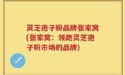 灵芝孢子粉品牌张家窝(张家窝：领跑灵芝孢子粉市场的品牌)