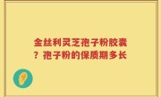 金丝利灵芝孢子粉胶囊？孢子粉的保质期多长
