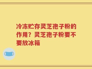冷冻贮存灵芝孢子粉的作用？灵芝孢子粉要不要放冰箱