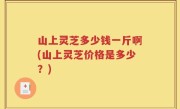 山上灵芝多少钱一斤啊(山上灵芝价格是多少？)