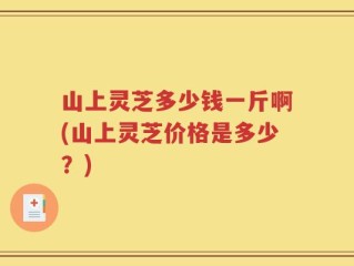 山上灵芝多少钱一斤啊(山上灵芝价格是多少？)
