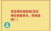 灵芝梗价格区别(灵芝梗价格差异大，你知道吗？)