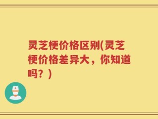 灵芝梗价格区别(灵芝梗价格差异大，你知道吗？)