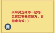 天麻灵芝红枣一起吃(灵芝红枣天麻配方，更健康有效！)