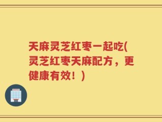 天麻灵芝红枣一起吃(灵芝红枣天麻配方，更健康有效！)