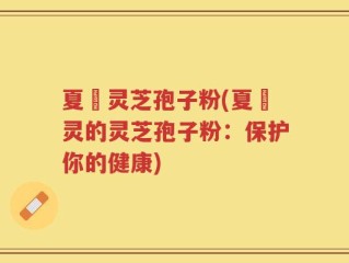夏芃灵芝孢子粉(夏芃灵的灵芝孢子粉：保护你的健康)