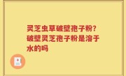 灵芝虫草破壁孢子粉？破壁灵芝孢子粉是溶于水的吗