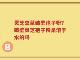 灵芝虫草破壁孢子粉？破壁灵芝孢子粉是溶于水的吗