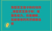 薄壁灵芝孢子粉的功效_薄壁灵芝孢子粉：增强免疫力，改善睡眠，延缓衰老的天然健康选择