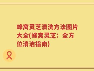 蜂窝灵芝清洗方法图片大全(蜂窝灵芝：全方位清洁指南)