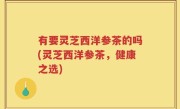 有要灵芝西洋参茶的吗(灵芝西洋参茶，健康之选)
