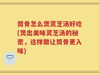 筒骨怎么煲灵芝汤好吃(煲出美味灵芝汤的秘密，这样做让筒骨更入味)