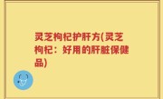 灵芝枸杞护肝方(灵芝枸杞：好用的肝脏保健品)