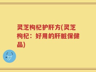灵芝枸杞护肝方(灵芝枸杞：好用的肝脏保健品)