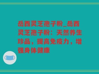 岳西灵芝孢子粉_岳西灵芝孢子粉：天然养生珍品，提高免疫力，增强身体健康