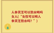 人参灵芝可以熬水喝吗女人(“女性可以喝人参灵芝熬水吗？”)