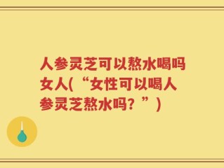 人参灵芝可以熬水喝吗女人(“女性可以喝人参灵芝熬水吗？”)